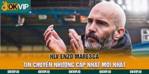 Enzo Maresca và tin chuyển nhượng cùng Chelsea mới nhất